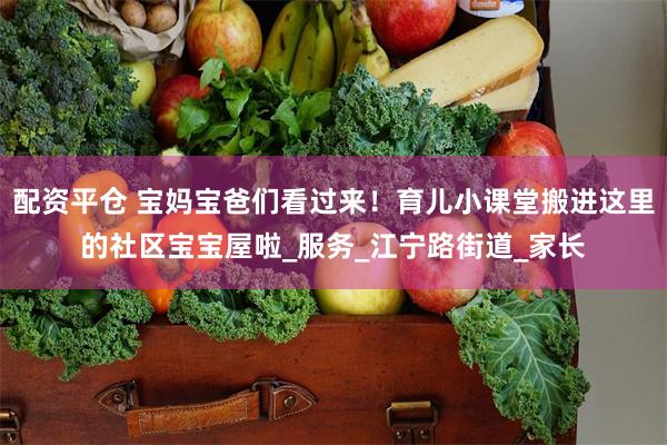 配资平仓 宝妈宝爸们看过来！育儿小课堂搬进这里的社区宝宝屋啦_服务_江宁路街道_家长