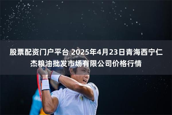 股票配资门户平台 2025年4月23日青海西宁仁杰粮油批发市场有限公司价格行情