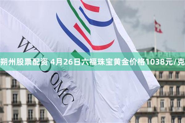 朔州股票配资 4月26日六福珠宝黄金价格1038元/克