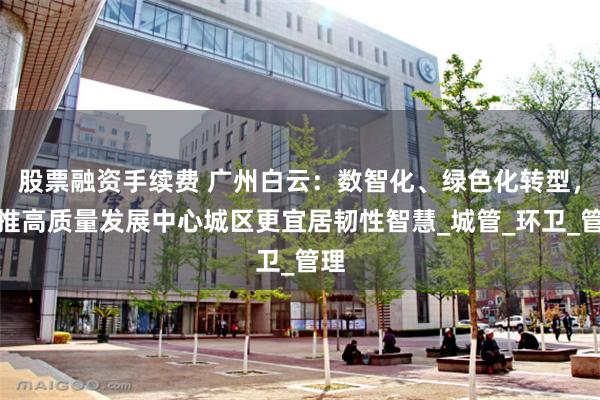 股票融资手续费 广州白云：数智化、绿色化转型，助推高质量发展中心城区更宜居韧性智慧_城管_环卫_管理