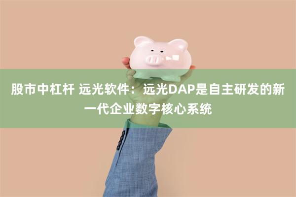 股市中杠杆 远光软件：远光DAP是自主研发的新一代企业数字核心系统