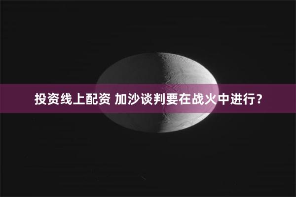 投资线上配资 加沙谈判要在战火中进行？