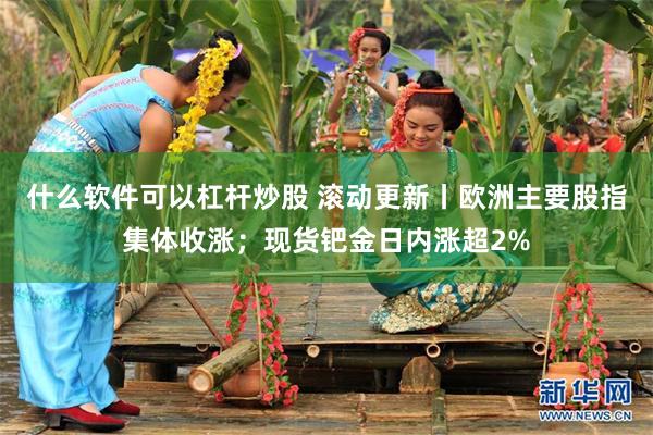 什么软件可以杠杆炒股 滚动更新丨欧洲主要股指集体收涨；现货钯金日内涨超2%
