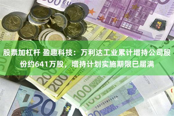 股票加杠杆 盈趣科技：万利达工业累计增持公司股份约641万股，增持计划实施期限已届满