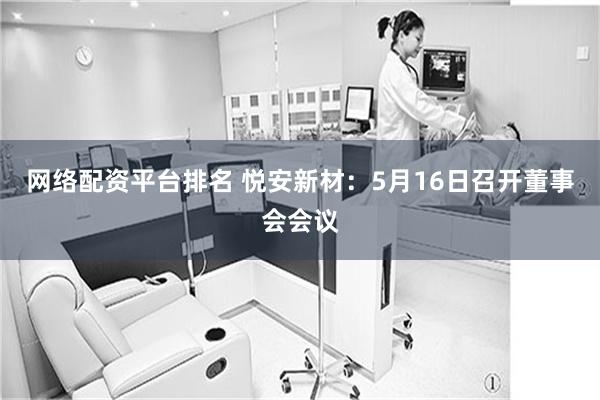 网络配资平台排名 悦安新材：5月16日召开董事会会议
