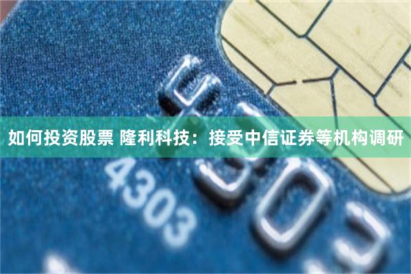 如何投资股票 隆利科技：接受中信证券等机构调研