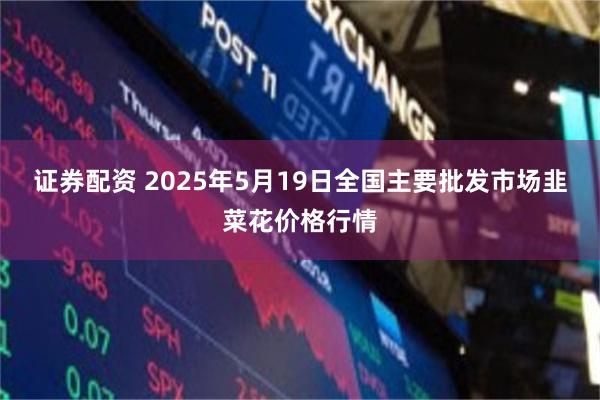证券配资 2025年5月19日全国主要批发市场韭菜花价格行情