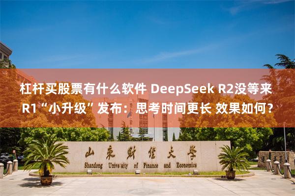 杠杆买股票有什么软件 DeepSeek R2没等来 R1“小升级”发布：思考时间更长 效果如何？