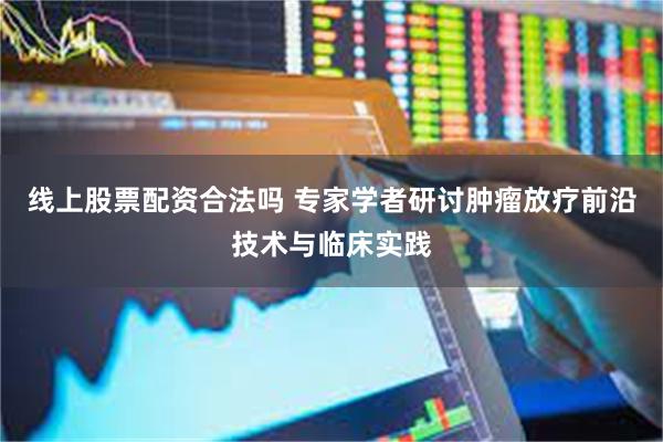 线上股票配资合法吗 专家学者研讨肿瘤放疗前沿技术与临床实践