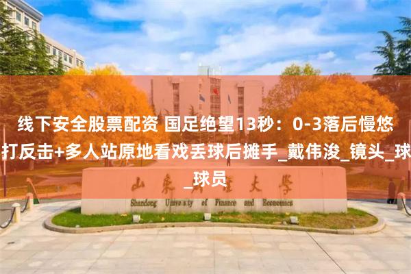 线下安全股票配资 国足绝望13秒：0-3落后慢悠悠打反击+多人站原地看戏丢球后摊手_戴伟浚_镜头_球员