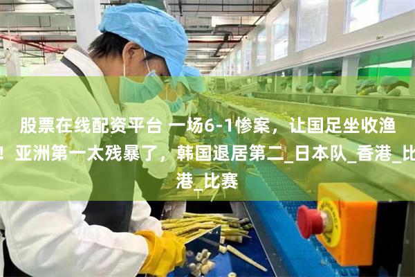 股票在线配资平台 一场6-1惨案，让国足坐收渔利！亚洲第一太残暴了，韩国退居第二_日本队_香港_比赛
