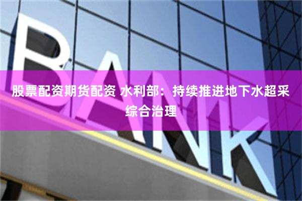 股票配资期货配资 水利部：持续推进地下水超采综合治理