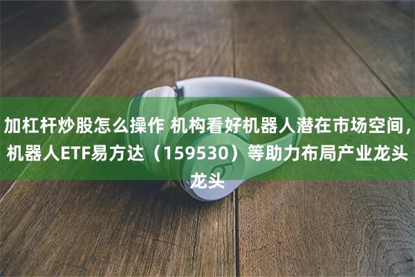 加杠杆炒股怎么操作 机构看好机器人潜在市场空间，机器人ETF易方达（159530）等助力布局产业龙头
