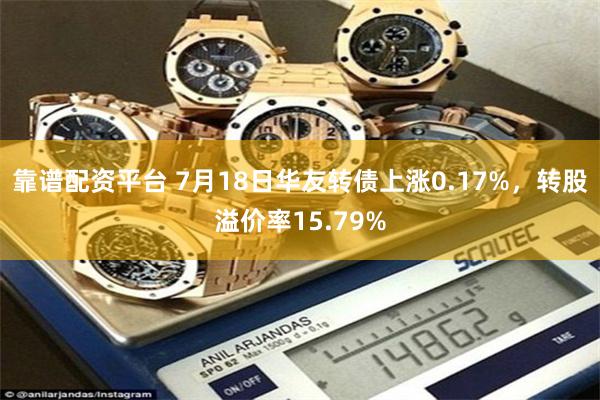 靠谱配资平台 7月18日华友转债上涨0.17%，转股溢价率15.79%