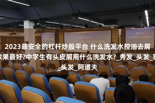 2023最安全的杠杆炒股平台 什么洗发水控油去屑止痒效果最好?中学生有头皮屑用什么洗发水?_秀发_头发_阿道夫