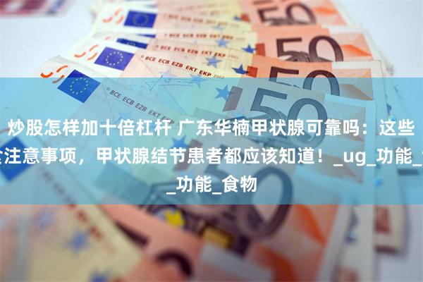 炒股怎样加十倍杠杆 广东华楠甲状腺可靠吗：这些饮食注意事项，甲状腺结节患者都应该知道！_ug_功能_食物