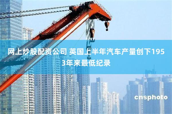 网上炒股配资公司 英国上半年汽车产量创下1953年来最低纪录