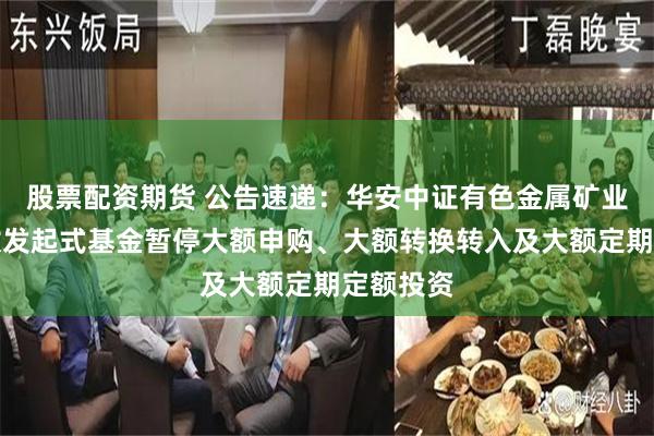 股票配资期货 公告速递：华安中证有色金属矿业主题指数发起式基金暂停大额申购、大额转换转入及大额定期定额投资
