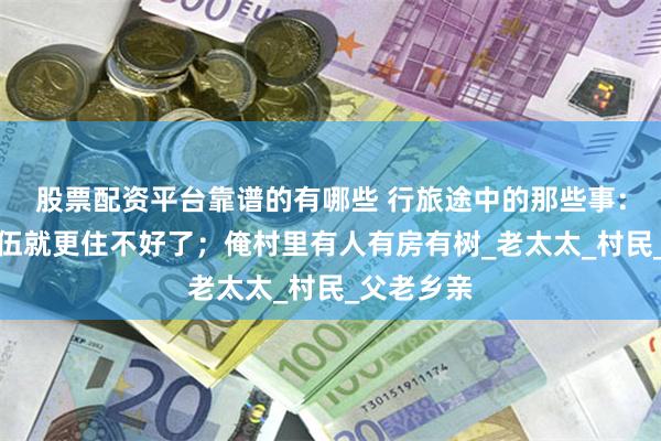 股票配资平台靠谱的有哪些 行旅途中的那些事：咱们的队伍就更住不好了；俺村里有人有房有树_老太太_村民_父老乡亲