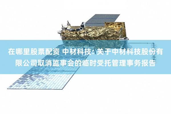 在哪里股票配资 中材科技: 关于中材科技股份有限公司取消监事会的临时受托管理事务报告