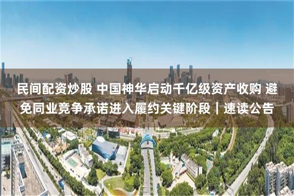 民间配资炒股 中国神华启动千亿级资产收购 避免同业竞争承诺进入履约关键阶段｜速读公告