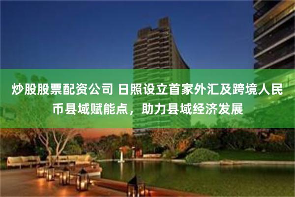 炒股股票配资公司 日照设立首家外汇及跨境人民币县域赋能点，助力县域经济发展