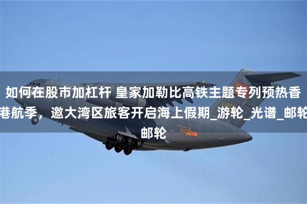 如何在股市加杠杆 皇家加勒比高铁主题专列预热香港航季，邀大湾区旅客开启海上假期_游轮_光谱_邮轮