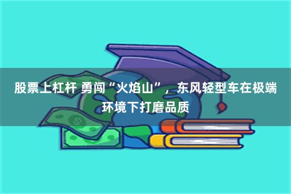 股票上杠杆 勇闯“火焰山”，东风轻型车在极端环境下打磨品质