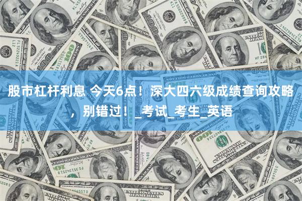 股市杠杆利息 今天6点！深大四六级成绩查询攻略，别错过！_考试_考生_英语