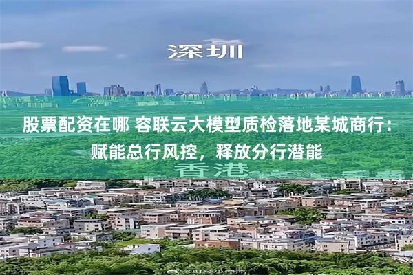 股票配资在哪 容联云大模型质检落地某城商行：赋能总行风控，释放分行潜能