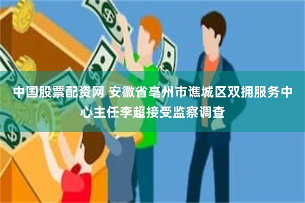 中国股票配资网 安徽省亳州市谯城区双拥服务中心主任李超接受监察调查