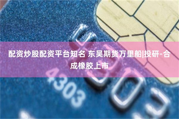 配资炒股配资平台知名 东吴期货万里船|投研-合成橡胶上市
