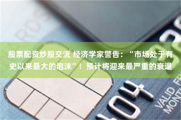 股票配资炒股交流 经济学家警告：“市场处于有史以来最大的泡沫”！预计将迎来最严重的衰退