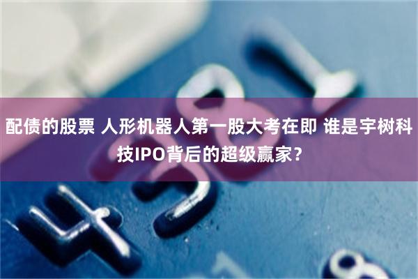 配债的股票 人形机器人第一股大考在即 谁是宇树科技IPO背后的超级赢家？