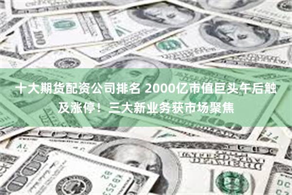 十大期货配资公司排名 2000亿市值巨头午后触及涨停！三大新业务获市场聚焦