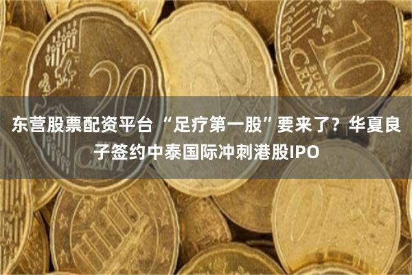 东营股票配资平台 “足疗第一股”要来了？华夏良子签约中泰国际冲刺港股IPO