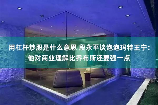 用杠杆炒股是什么意思 段永平谈泡泡玛特王宁：他对商业理解比乔布斯还要强一点