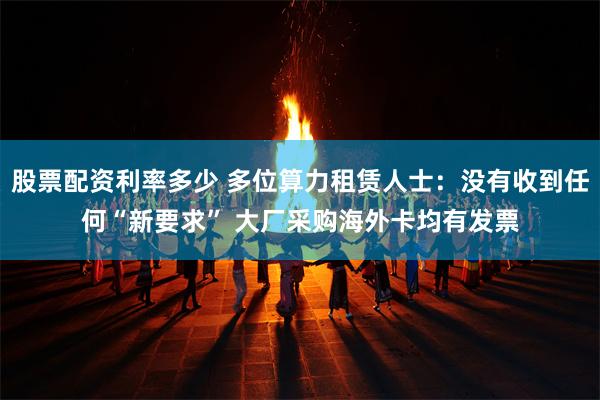 股票配资利率多少 多位算力租赁人士：没有收到任何“新要求” 大厂采购海外卡均有发票