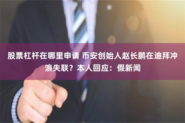 股票杠杆在哪里申请 币安创始人赵长鹏在迪拜冲浪失联？本人回应：假新闻