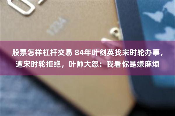 股票怎样杠杆交易 84年叶剑英找宋时轮办事，遭宋时轮拒绝，叶帅大怒：我看你是嫌麻烦
