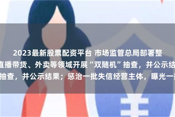 2023最新股票配资平台 市场监管总局部署整治“内卷式”竞争：在直播带货、外卖等领域开展“双随机”抽查，并公示结果；惩治一批失信经营主体，曝光一批典型案例