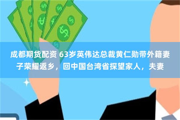 成都期货配资 63岁英伟达总裁黄仁勋带外籍妻子荣耀返乡，回中国台湾省探望家人，夫妻