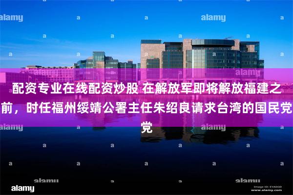配资专业在线配资炒股 在解放军即将解放福建之前，时任福州绥靖公署主任朱绍良请求台湾的国民党