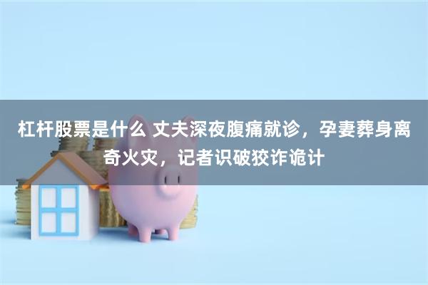 杠杆股票是什么 丈夫深夜腹痛就诊，孕妻葬身离奇火灾，记者识破狡诈诡计