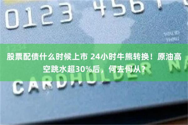 股票配债什么时候上市 24小时牛熊转换！原油高空跳水超30%后，何去何从？