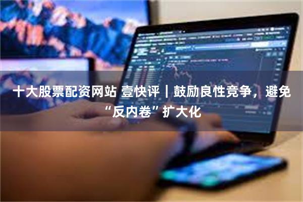 十大股票配资网站 壹快评｜鼓励良性竞争，避免“反内卷”扩大化