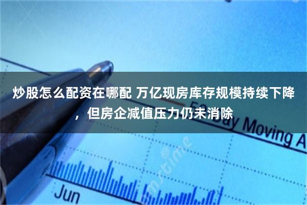 炒股怎么配资在哪配 万亿现房库存规模持续下降，但房企减值压力仍未消除