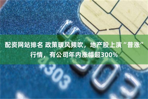 配资网站排名 政策暖风频吹，地产股上演“普涨”行情，有公司年内涨幅超300%