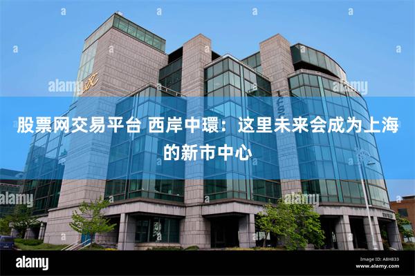 股票网交易平台 西岸中環：这里未来会成为上海的新市中心