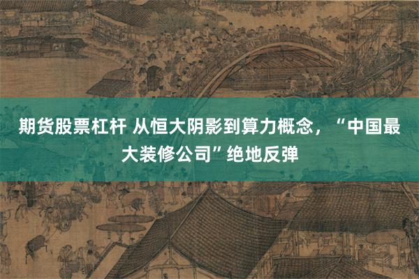 期货股票杠杆 从恒大阴影到算力概念,“中国最大装修公司”绝地反弹